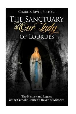 The Sanctuary of Our Lady of Lourdes: The History and Legacy of the Catholic Church's Haven of Miracles by Charles River Editors