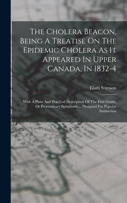 The Cholera Beacon, Being A Treatise On The Epidemic Cholera As It Appeared In Upper Canada, In 1832-4: With A Plain And Practical Description Of The by Stimson, Elam