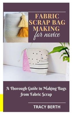 Fabric Scrap Bag Making for Novice: A Thorough Guide in Making Bags from Fabric Scrap by Berth, Tracy