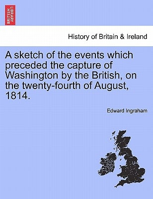 A Sketch of the Events Which Preceded the Capture of Washington by the British, on the Twenty-Fourth of August, 1814. by Ingraham, Edward