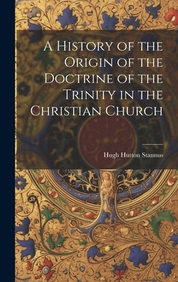 A History of the Origin of the Doctrine of the Trinity in the Christian Church by Stannus, Hugh Hutton