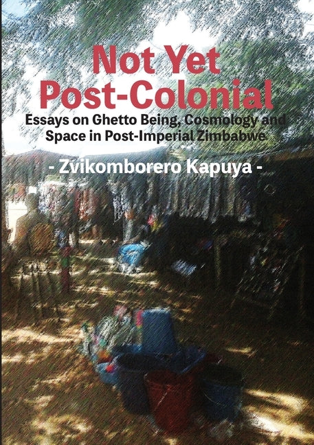 Not Yet Post-Colonial: Essays on Ghetto Being, Cosmology and Space in Post-Imperial Zimbabwe by Kapuya, Zvikomborero