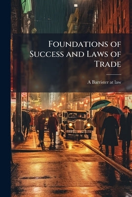 Foundations of Success and Laws of Trade: A Book Devoted to Business and its Sucessful Prosecution ... by Barrister-At-Law, A.