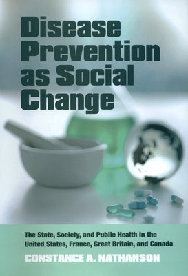 Disease Prevention as Social Change: The State, Society, and Public Health in the United States, France, Great Britain, and Canada by Nathanson, Constance A.