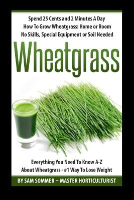 Spend 25 Cents and 2 Minutes A Day How To Grow Wheatgrass: Home or Room No Skills, Special Equipment or Soil Needed: Wheatgrass Everything You Need To by Sommer -. Master Horticulturist, Sam