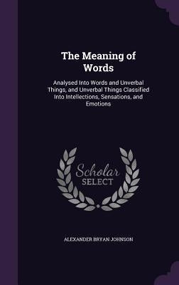 The Meaning of Words: Analysed Into Words and Unverbal Things, and Unverbal Things Classified Into Intellections, Sensations, and Emotions by Johnson, Alexander Bryan