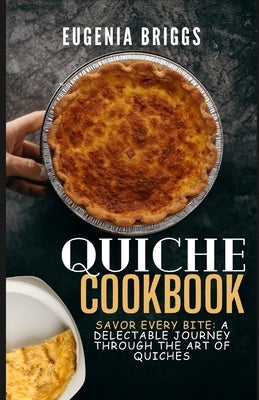 Quiche Cookbook: Savor Every Bite: A Delectable Journey Through the Art of Quiches by Briggs, Eugenia