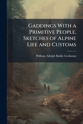 Gaddings With a Primitive People, Sketches of Alpine Life and Customs by Grohman, William Adolph Baillie-