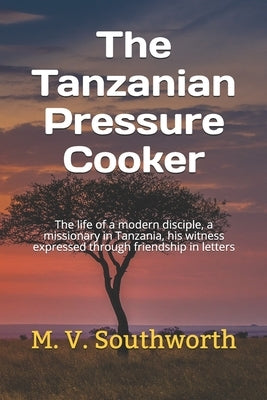 The Tanzanian Pressure Cooker: The life of a modern disciple, a missionary in Tanzania, his witness expressed through friendship in letters by Southworth, M. V.