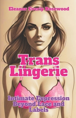 Trans Lingerie: Intimate Expression Beyond Lace and Labels by Rosewood, Eleanor Everly