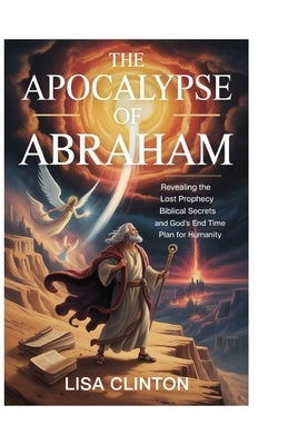 The Apocalypse of Abraham: Revealing the Lost Prophecy, Biblical Secrets, and God's End Time Plan for Humanity by Clinton, Lisa