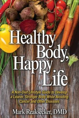Healthy Body, Happy Life: A Non-Diet Lifestyle Guide to Develop a Leaner, Stronger Body While Avoiding Cancer and other Diseases by Reaksecker DMD, Mark