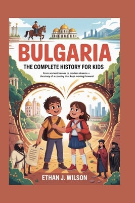 Bulgaria: The Complete History for Kids: From ancient heroes to modern dreams - the story of a country that kept moving forward by J. Wilson, Ethan