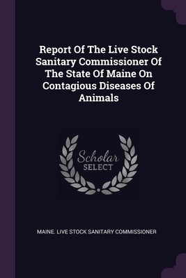 Report Of The Live Stock Sanitary Commissioner Of The State Of Maine On Contagious Diseases Of Animals by Maine Live Stock Sanitary Commissioner