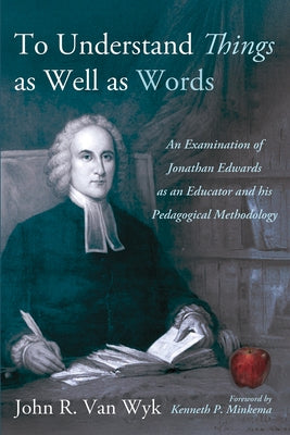 To Understand Things as Well as Words: An Examination of Jonathan Edwards as an Educator and His Pedagogical Methodology by Van Wyk, John R.