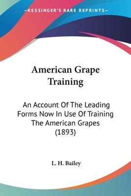 American Grape Training: An Account Of The Leading Forms Now In Use Of Training The American Grapes (1893) by Bailey, L. H.