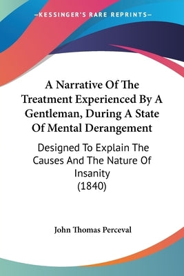 A Narrative Of The Treatment Experienced By A Gentleman, During A State Of Mental Derangement: Designed To Explain The Causes And The Nature Of Insani by Perceval, John Thomas
