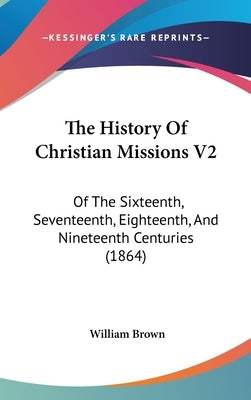 The History Of Christian Missions V2: Of The Sixteenth, Seventeenth, Eighteenth, And Nineteenth Centuries (1864) by Brown, William