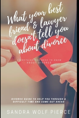 What Your Best Friend & Lawyer Doesn't Tell You About Divorce: Ultimately The Crucial Guide For Anyone Thinking About Or Preparing For A Divorce by Pierce, Sandra Wolf