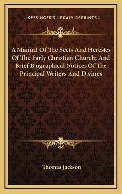 A Manual of the Sects and Heresies of the Early Christian Church; And Brief Biographical Notices of the Principal Writers and Divines by Jackson, Thomas
