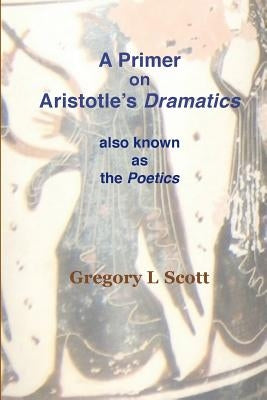A Primer on Aristotle's DRAMATICS: also known as the POETICS by Scott, Gregory L.