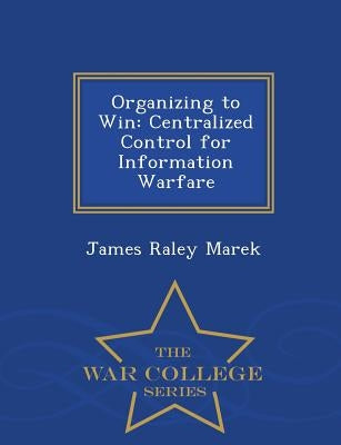 Organizing to Win: Centralized Control for Information Warfare - War College Series by Marek, James Raley