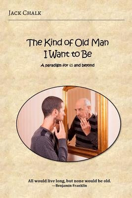 The Kind of Old Man I Want to Be: A Paradigm for 65 and Beyond by Chalk, Jack