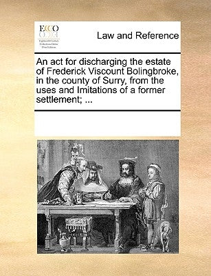 An ACT for Discharging the Estate of Frederick Viscount Bolingbroke, in the County of Surry, from the Uses and Imitations of a Former Settlement; ... by Multiple Contributors