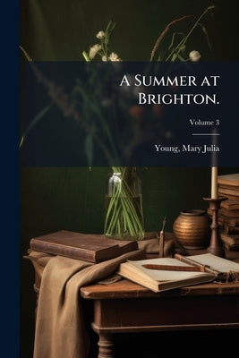 A Summer at Brighton.: A Modern Novel, in Four Volumes.: The Fourth Volume Contains The Story of the Modern Laïs; Volume 3 by Julia, Young Mary