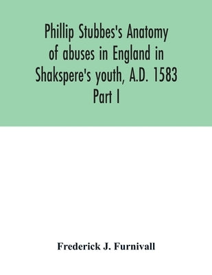 Phillip Stubbes's Anatomy of abuses in England in Shakspere's youth, A.D. 1583: Part I by J. Furnivall, Frederick
