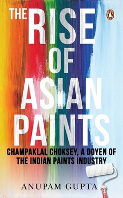 The Rise of Asian Paints: Champaklal Choksey, a Doyen of the Indian Paints Industry by Gupta, Anupam