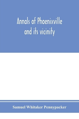 Annals of Phoenixville and its vicinity: from the settlement to the year 1871, giving the origin and growth of the borough with information concerning by Whitaker Pennypacker, Samuel