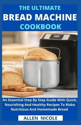 The Ultimate Bread Machine Cookbook: An Essential Step By Step Guide With Quick, Nourishing And Healthy Recipes To Make Nutritious And Homemade Bread by Allen Nicole