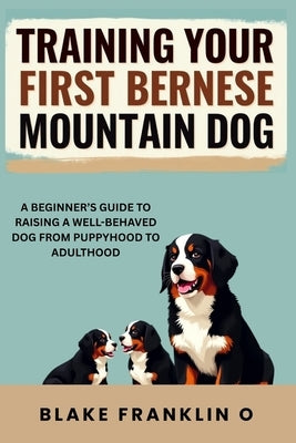 Training Your First Bernese Mountain Dog: A Beginner's Guide To Raising A Well-Behaved Dog From Puppyhood To Adulthood by Franklin O., Blake