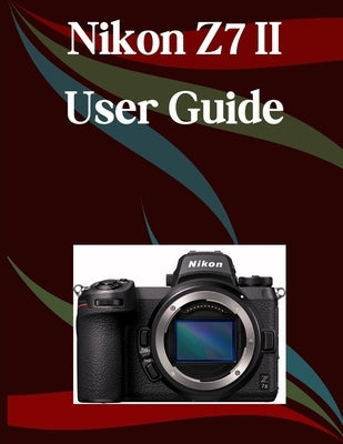 Nikon Z7 II User Guide: A Step-by-Step Manual for Beginners and Seniors Covering Essential Camera Features, Creative Techniques, Tips, Tricks and Effo by Morley, Jade