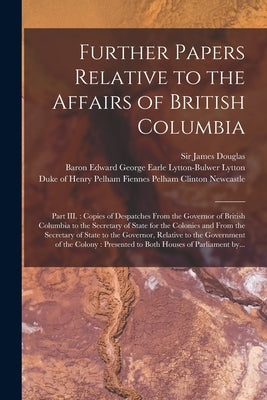 Further Papers Relative to the Affairs of British Columbia [microform]: Part III.: Copies of Despatches From the Governor of British Columbia to the S by Douglas, James