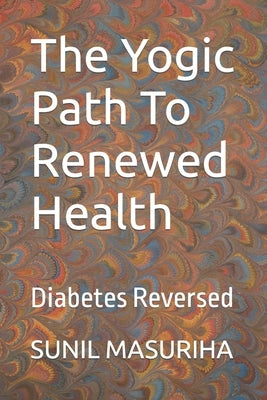 The Yogic Path To Renewed Health: Diabetes Reversed by Masuriha, Sunil Kumar