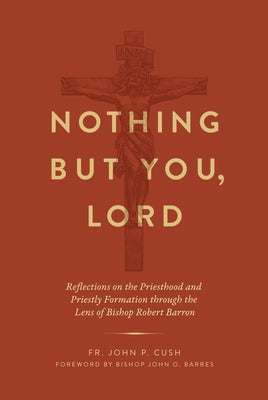 Nothing But You, Lord: Reflections on the Priesthood and Priestly Formation Through the Lens of Bishop Robert Barron by Cush, John P.