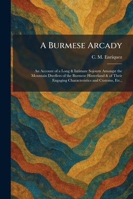 A Burmese Arcady: An Account of a Long & Intimate Sojourn Amongst the Mountain Dwellers of the Burmese Hinterland & of Their Engaging Characteristics by Enriquez, C. M.