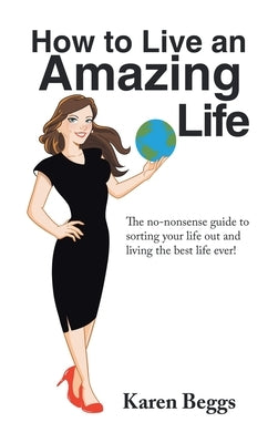 How to Live an Amazing Life: The No-Nonsense Guide to Sorting Your Life out and Living the Best Life Ever! by Beggs, Karen