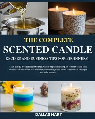 The Complete Scented Candle Recipes and Business Tips for Beginners: Learn over 50 irresistible scent blends, master fragrance layering, fix common ca by Hart, Dallas