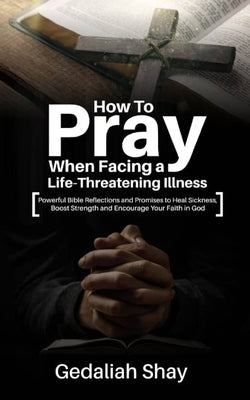 How to Pray When Facing a Life-Threatening Illness: Powerful Bible Reflections and Promises to Heal Sickness, Boost Strength and Encourage Your Faith by Shay, Gedaliah