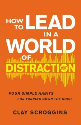 How to Lead in a World of Distraction: Four Simple Habits for Turning Down the Noise by Scroggins, Clay