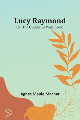 Lucy Raymond; Or, The Children's Watchword by Machar, Agnes Maule