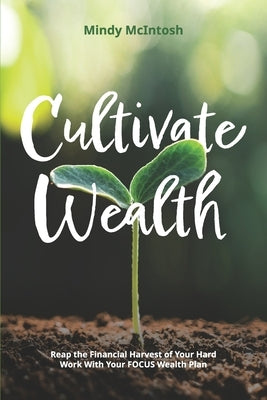 Cultivate Wealth: Reap the Financial Harvest of Your Hard Work With Your FOCUS Wealth Plan by McIntosh, Mindy