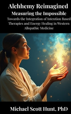 Alchemy Reimagined: Measuring the Impossible: Toward the Integration of Energy Healing and Intention-Based Therapies into Western Allopathic Medicine by Hunt, Michael Scott