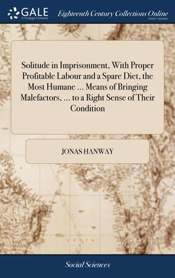 Solitude in Imprisonment, With Proper Profitable Labour and a Spare Diet, the Most Humane ... Means of Bringing Malefactors, ... to a Right Sense of T by Hanway, Jonas