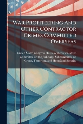 War Profiteering And Other Contractor Crimes Committed Overseas by United States Congress House of Repre