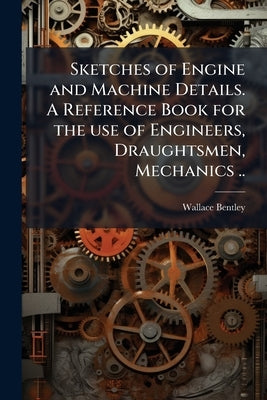 Sketches of Engine and Machine Details. A Reference Book for the use of Engineers, Draughtsmen, Mechanics .. by Bentley, Wallace