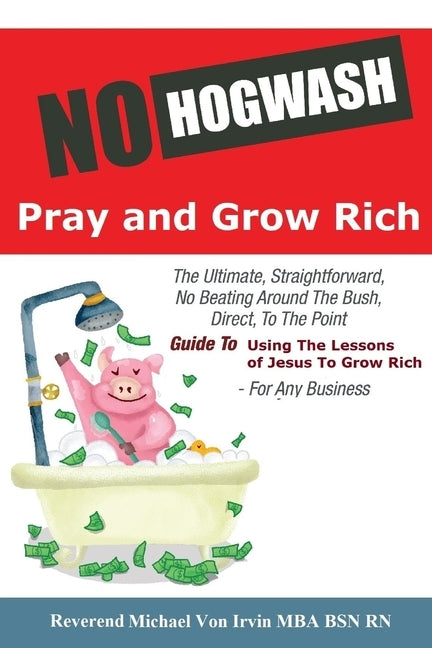 No Hogwash Pray and Grow Rich: The Ultimate, Straightforward, No Beating Around The Bush, Direct, To The Point, Guide To Using The Lessons of Jesus T by Irvin, Von